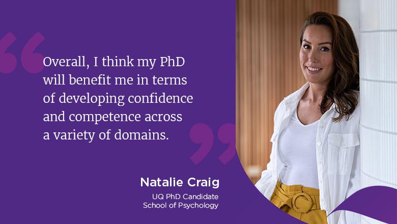 "Overall, I think my PhD will benefit me in terms of developing confidence and competence across a variety of domains." - Natalie Craig, UQ PhD Candidate, School of Psychology