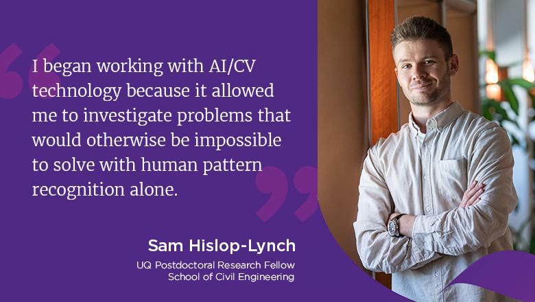 "I began working with AI/CV technology because it allowed me to investigate problems that would otherwise be impossible to solve with human pattern recognition alone." - Sam Hislop-Lync, UQ postdoctoral Research Fellow, School of Civil Engineering