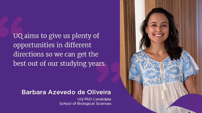"UQ aims to give us plenty of opportunities in different directions so we can get the best out of our studying years." - Barbara Azevedo de Oliveira, UQ PhD Candidate, School of Biological Sciences