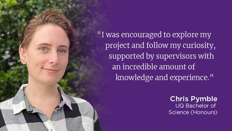 "I was encouraged to explore my project and follow my curiousity, supported by supervisors with an incredible amount of knowledge and experience." - Chris Pymble, UQ Bachelo rof Science (Honours) 