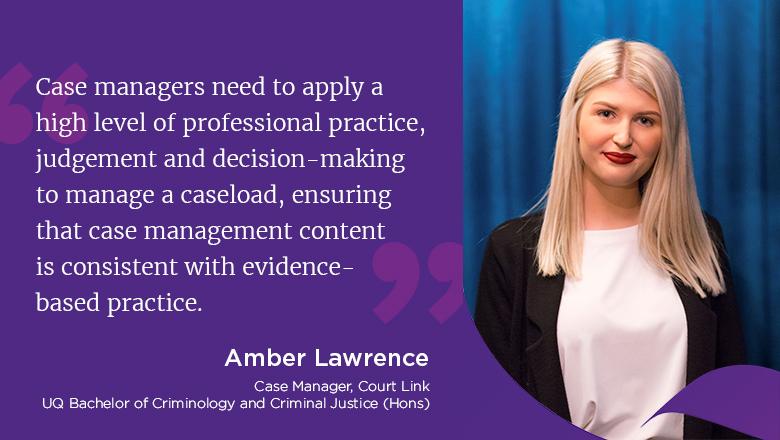 "Case managers need to apply a high level of professional practice, judgement and decision-making to manage a caseload, ensuring that case management content is consistent with evidence-based practice." - Amber Lawrence, Case Manger, Court Link, UQ Bachelor of Criminology and Criminal Justice (Hons)