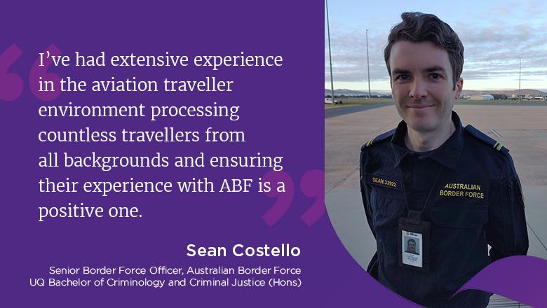 "I've had extensive experience in the aviation traveller environment processing countless travellers from all backgrounds and ensuring their experience with ABF is a positive one." - Sean Costello, Senior Border Force Officer, Australia Border Force, UQ Bachelor of Criminology and Criminal Justice (Hons)