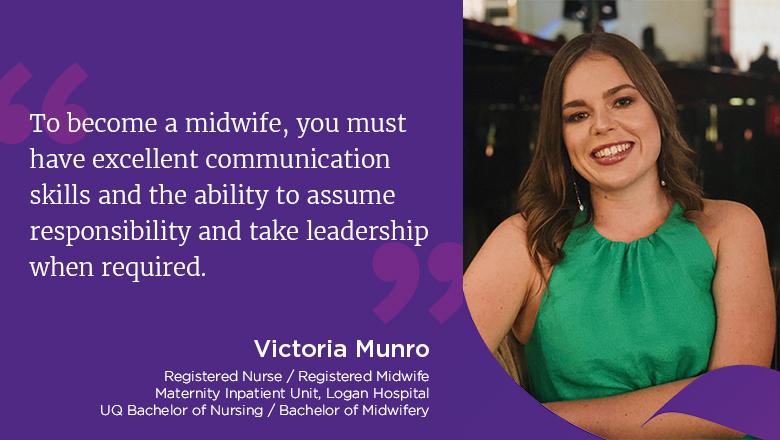 "To become a midwife, you must have excellent communication skills and the ability to assume responsibility and take leadership when required." - Victoria Munro, Registered Nurse / Registered Midwife, maternity Inpatient Unit, Logan Hospital. UQ Bachelor of Nursing / Bachelor of Midwifery