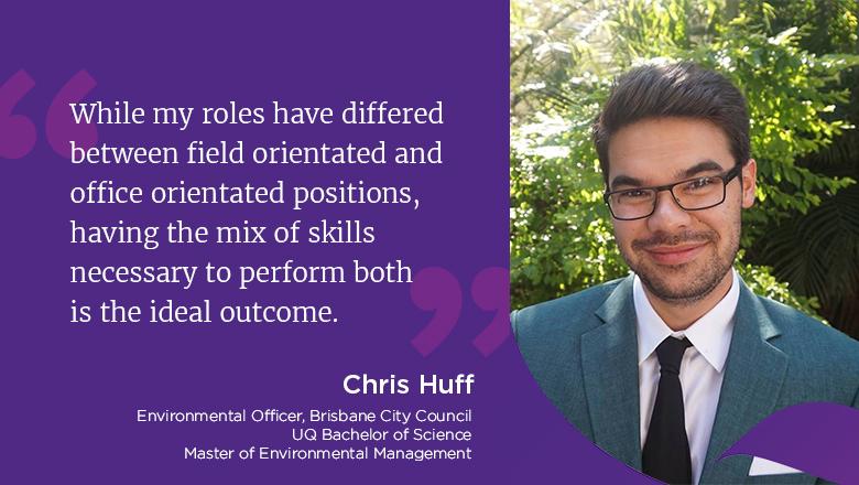 "While my roles have differed between field orientated and office orientated positions, having the mix of skills necessary to perform both is the ideal outcome." - Chris Huff, Environmental Officer, Brisbane City Council, UQ Bachelor of Science & Master of Environmental Management