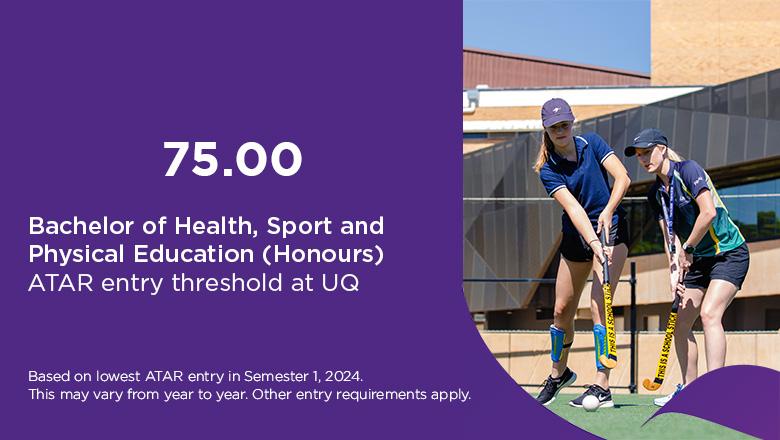 The ATAR entry threshold for UQ's Bachelor of Health, Sport and Physical Education (Honours) is 75.00, based on lowest ATAR entry in Semester 1, 2024. This may vary from year to year. Other entry requirements may apply.