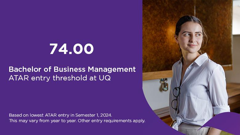 Bachelor of Business Management ATAR at UQ is 74, based on lowest ATAR entry in Semester 1, 2024. This may vary from year to year. Other entry requirements apply. 