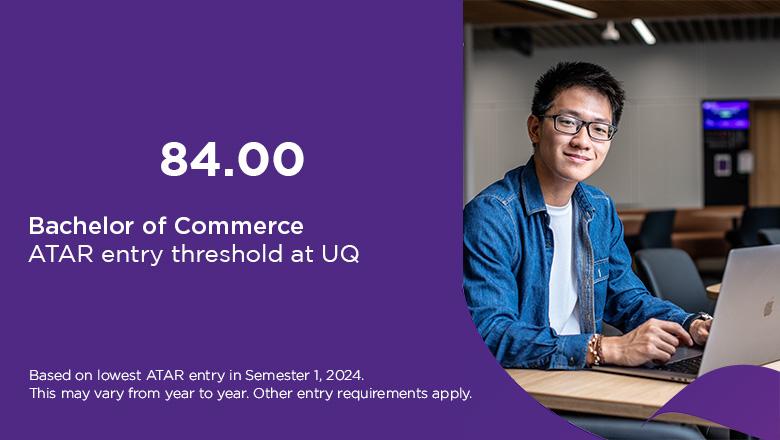 Bachelor of Commerce ATAR at UQ is 84, based on lowest ATAR entry in Semester 1, 2024. This may vary from year to year. Other entry requirements apply.