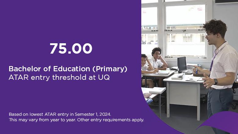 Bachelor of Education ATAR at UQ is 75, based on lowest ATAR entry in Semester 1, 2024. This may vary from year to year. Other entry requirements apply. 