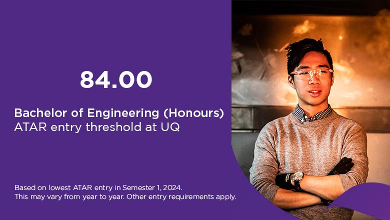 Bachelor of Engineering ATAR at UQ 84, based on lowest ATAR entry in Semester 1, 2024. This may vary from year to year. Other entry requirements apply. 