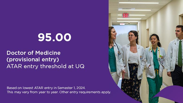 Doctor of Medicine ATAR at UQ is 95 for provisional entry, based on lowest ATAR entry in Semester 1, 2024. This may vary from year to year. Other entry requirements apply. 