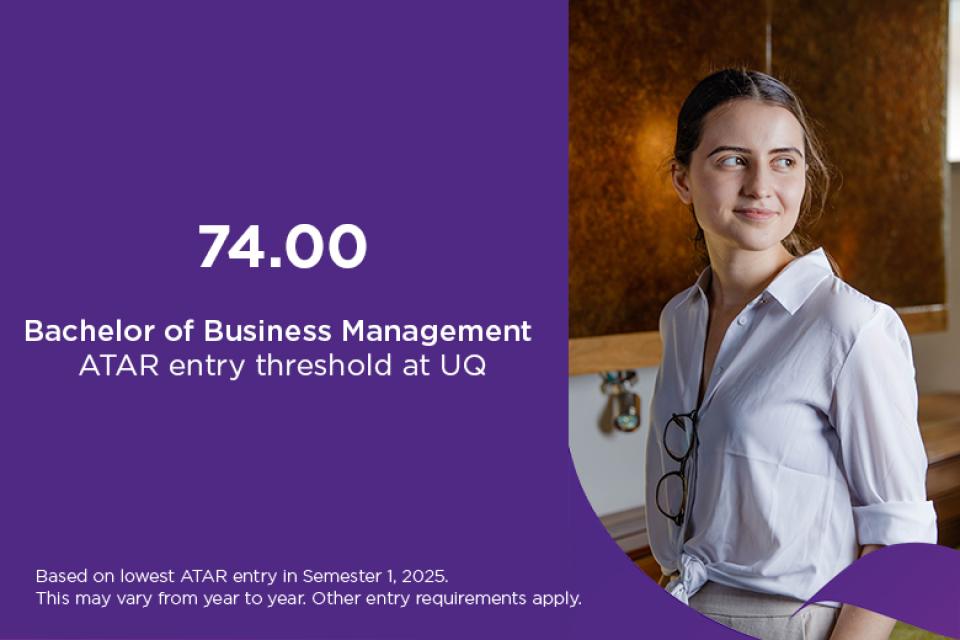 Bachelor of Business Management ATAR at UQ is 74, based on lowest ATAR entry in Semester 1, 2025. This may vary from year to year. Other entry requirements apply. 