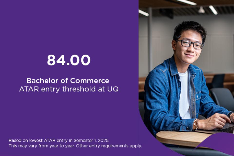 Bachelor of Commerce ATAR at UQ is 84, based on lowest ATAR entry in Semester 1, 2025. This may vary from year to year. Other entry requirements apply.