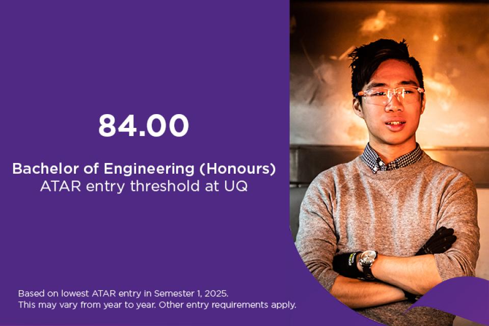 Bachelor of Engineering ATAR at UQ 84, based on lowest ATAR entry in Semester 1, 2025. This may vary from year to year. Other entry requirements apply. 