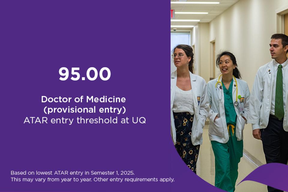 Doctor of Medicine ATAR at UQ is 95 for provisional entry, based on lowest ATAR entry in Semester 1, 2025. This may vary from year to year. Other entry requirements apply. 